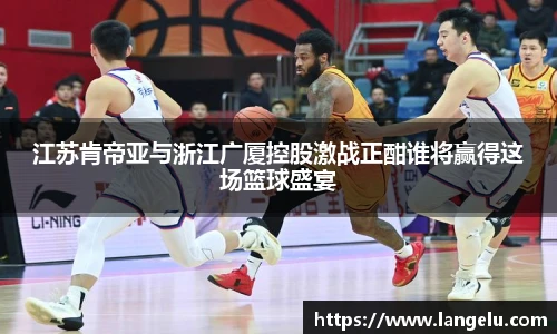 江苏肯帝亚与浙江广厦控股激战正酣谁将赢得这场篮球盛宴